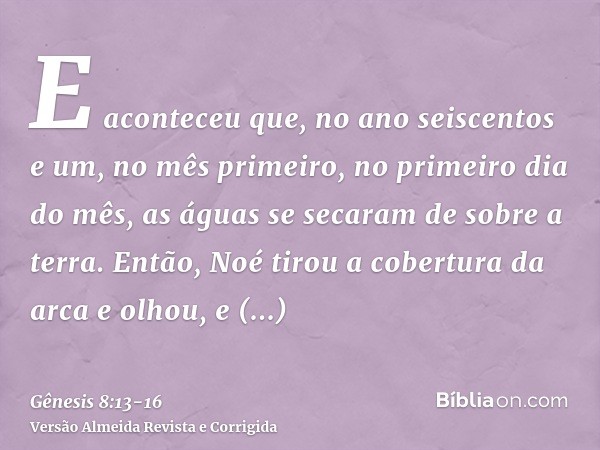 E aconteceu que, no ano seiscentos e um, no mês primeiro, no primeiro dia do mês, as águas se secaram de sobre a terra. Então, Noé tirou a cobertura da arca e o