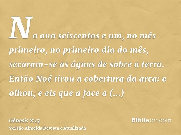 No ano seiscentos e um, no mês primeiro, no primeiro dia do mês, secaram-se as águas de sobre a terra. Então Noé tirou a cobertura da arca: e olhou, e eis que a