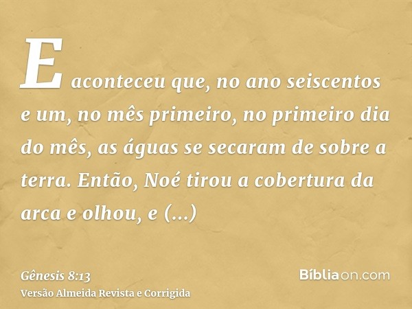 E aconteceu que, no ano seiscentos e um, no mês primeiro, no primeiro dia do mês, as águas se secaram de sobre a terra. Então, Noé tirou a cobertura da arca e o