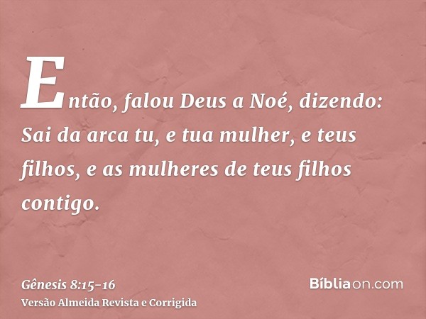 Então, falou Deus a Noé, dizendo:Sai da arca tu, e tua mulher, e teus filhos, e as mulheres de teus filhos contigo.