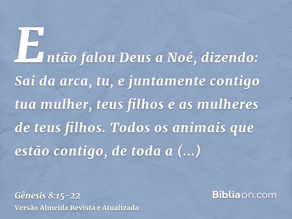 Então falou Deus a Noé, dizendo:Sai da arca, tu, e juntamente contigo tua mulher, teus filhos e as mulheres de teus filhos.Todos os animais que estão contigo, d