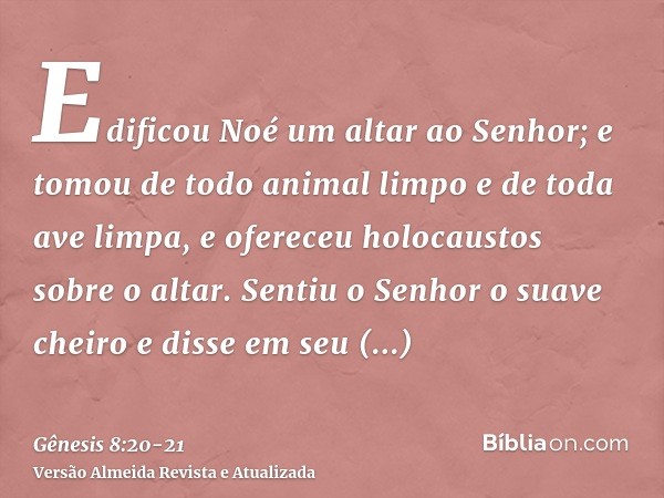 Edificou Noé um altar ao Senhor; e tomou de todo animal limpo e de toda ave limpa, e ofereceu holocaustos sobre o altar.Sentiu o Senhor o suave cheiro e disse e