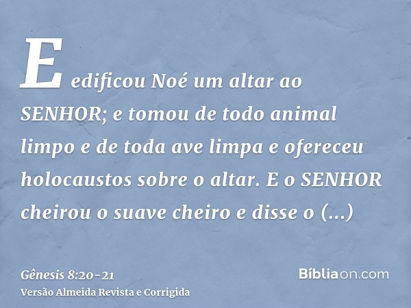 E edificou Noé um altar ao SENHOR; e tomou de todo animal limpo e de toda ave limpa e ofereceu holocaustos sobre o altar.E o SENHOR cheirou o suave cheiro e dis