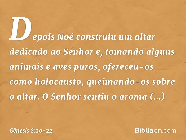 Depois Noé construiu um altar dedicado ao Senhor e, tomando alguns animais e aves puros, ofereceu-os como holocausto, queimando-os sobre o altar. O Senhor senti