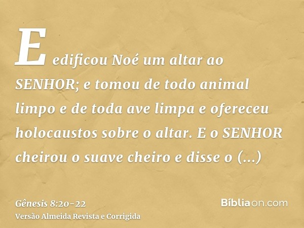 E edificou Noé um altar ao SENHOR; e tomou de todo animal limpo e de toda ave limpa e ofereceu holocaustos sobre o altar.E o SENHOR cheirou o suave cheiro e dis