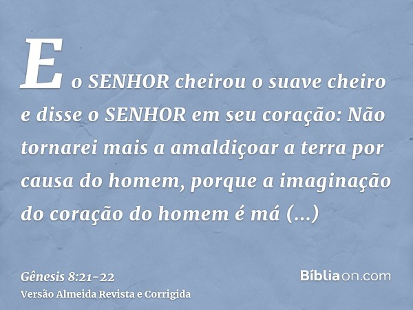 E o SENHOR cheirou o suave cheiro e disse o SENHOR em seu coração: Não tornarei mais a amaldiçoar a terra por causa do homem, porque a imaginação do coração do 