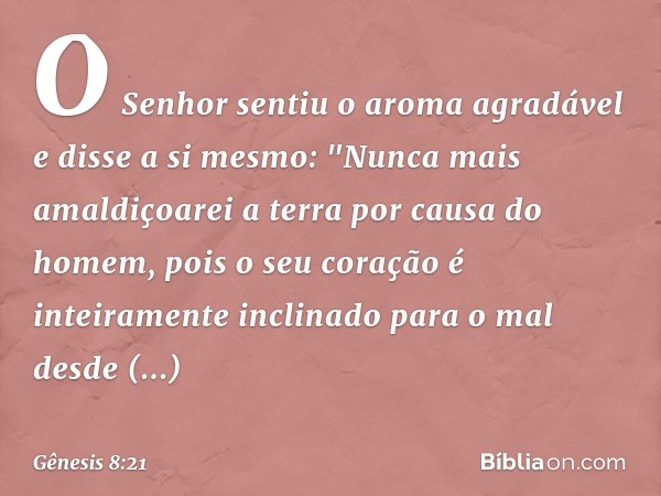 O Senhor sentiu o aroma agradável e disse a si mes­mo: "Nun­ca mais amaldiçoarei a terra por causa do homem, pois o seu coração é inteiramente inclinado para o 