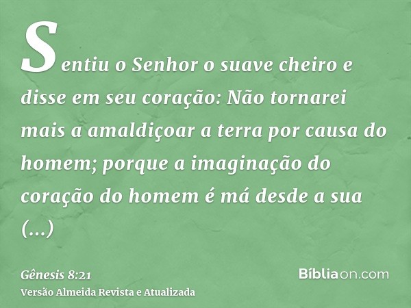 Sentiu o Senhor o suave cheiro e disse em seu coração: Não tornarei mais a amaldiçoar a terra por causa do homem; porque a imaginação do coração do homem é má d