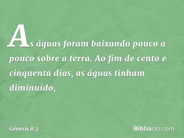 As águas foram baixando pouco a pouco sobre a terra. Ao fim de cento e cinquenta dias, as águas tinham diminuído, -- Gênesis 8:3