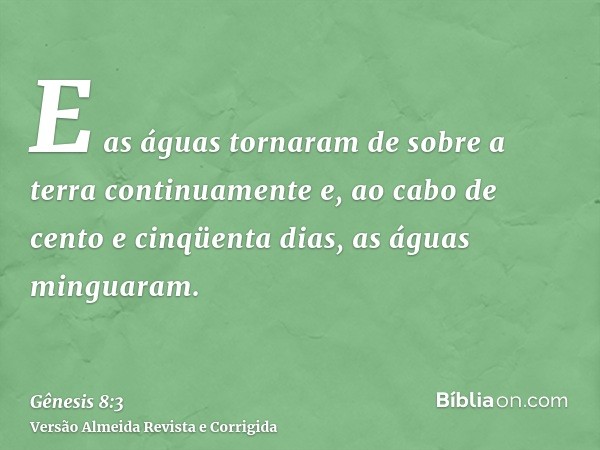 E as águas tornaram de sobre a terra continuamente e, ao cabo de cento e cinqüenta dias, as águas minguaram.