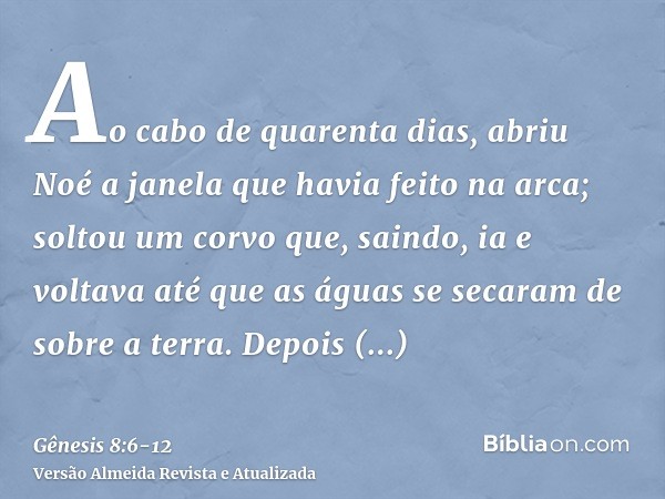 Ao cabo de quarenta dias, abriu Noé a janela que havia feito na arca;soltou um corvo que, saindo, ia e voltava até que as águas se secaram de sobre a terra.Depo