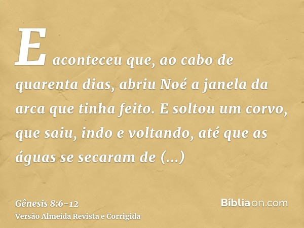 E aconteceu que, ao cabo de quarenta dias, abriu Noé a janela da arca que tinha feito.E soltou um corvo, que saiu, indo e voltando, até que as águas se secaram 