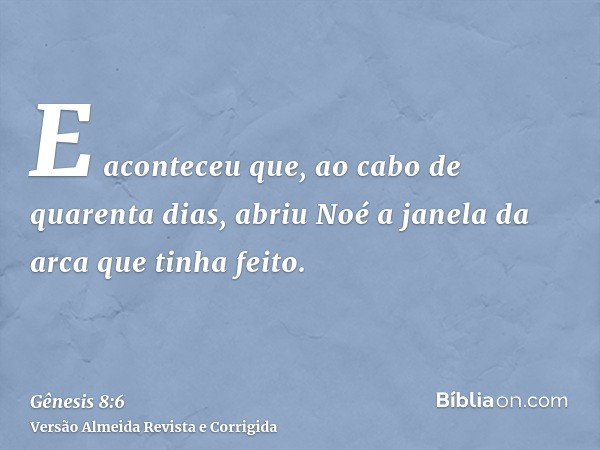 E aconteceu que, ao cabo de quarenta dias, abriu Noé a janela da arca que tinha feito.