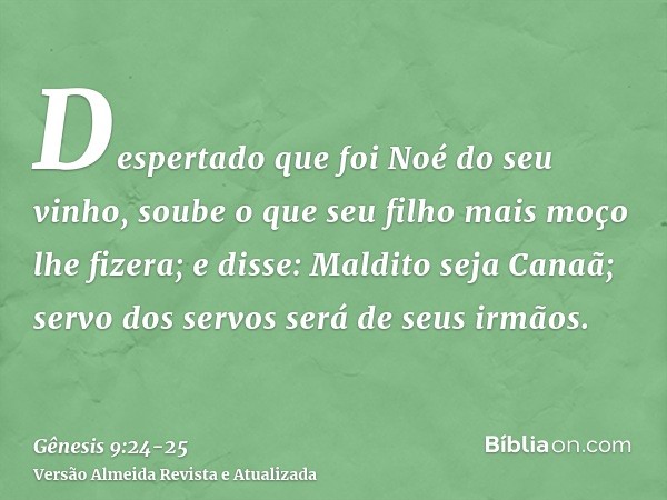 Despertado que foi Noé do seu vinho, soube o que seu filho mais moço lhe fizera;e disse: Maldito seja Canaã; servo dos servos será de seus irmãos.