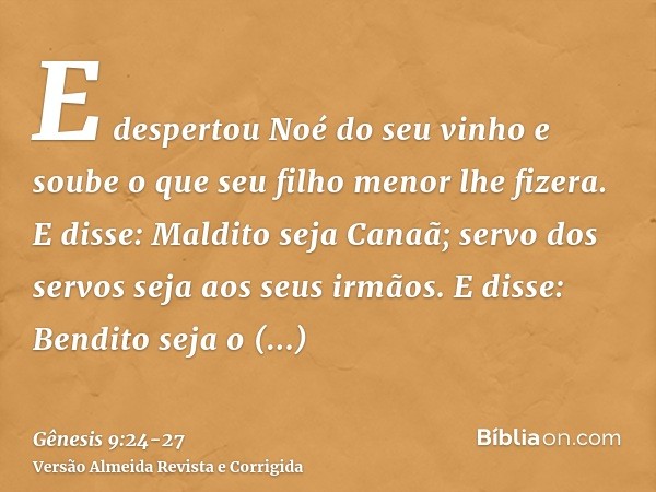 E despertou Noé do seu vinho e soube o que seu filho menor lhe fizera.E disse: Maldito seja Canaã; servo dos servos seja aos seus irmãos.E disse: Bendito seja o