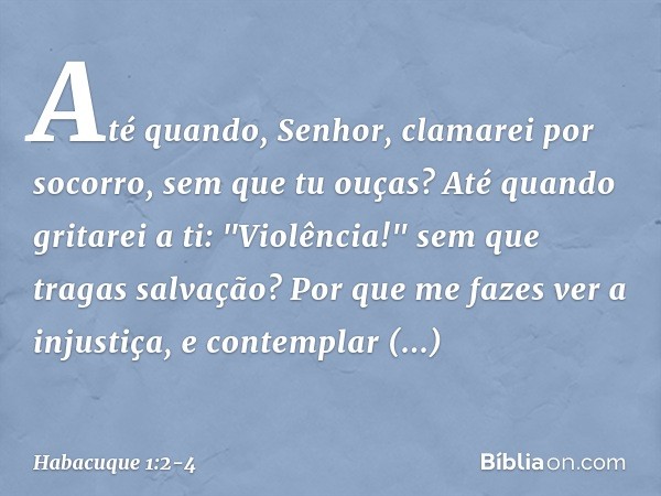 Até quando, Senhor,
clamarei por socorro,
sem que tu ouças?
Até quando gritarei a ti: "Violência!"
sem que tragas salvação? Por que me fazes ver a injustiça,
e 