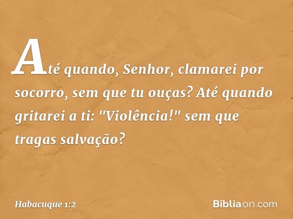 Até quando, Senhor,
clamarei por socorro,
sem que tu ouças?
Até quando gritarei a ti: "Violência!"
sem que tragas salvação? -- Habacuque 1:2