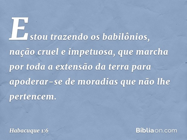 Estou trazendo os babilônios,
nação cruel e impetuosa,
que marcha por toda a extensão da terra
para apoderar-se de moradias
que não lhe pertencem. -- Habacuque 