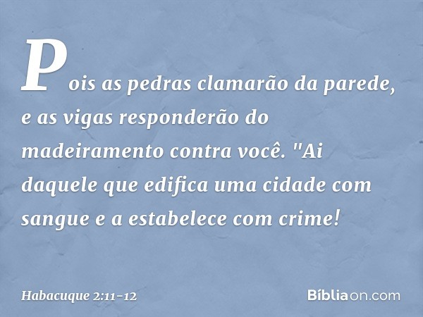 Pois as pedras clamarão da parede,
e as vigas responderão do madeiramento
contra você. "Ai daquele que edifica uma cidade
com sangue
e a estabelece com crime! -