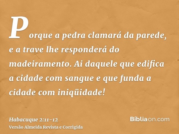 Porque a pedra clamará da parede, e a trave lhe responderá do madeiramento.Ai daquele que edifica a cidade com sangue e que funda a cidade com iniqüidade!