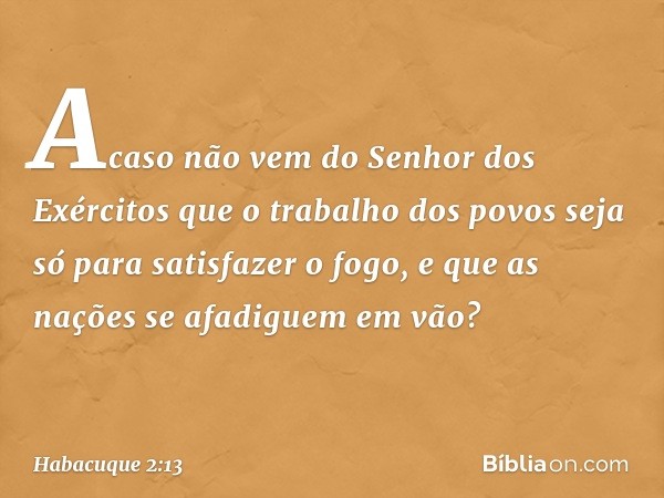 Acaso não vem
do Senhor dos Exércitos
que o trabalho dos povos
seja só para satisfazer o fogo,
e que as nações se afadiguem em vão? -- Habacuque 2:13