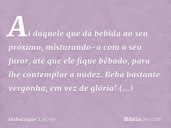 "Ai daquele que dá bebida
ao seu próximo,
misturando-a com o seu furor,
até que ele fique bêbado,
para lhe contemplar a nudez. Beba bastante vergonha,
em vez de