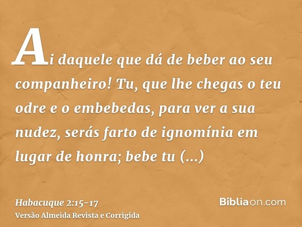 Ai daquele que dá de beber ao seu companheiro! Tu, que lhe chegas o teu odre e o embebedas, para ver a sua nudez,serás farto de ignomínia em lugar de honra; beb