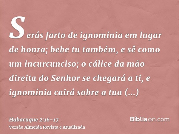 Serás farto de ignomínia em lugar de honra; bebe tu também, e sê como um incurcunciso; o cálice da mão direita do Senhor se chegará a ti, e ignomínia cairá sobr