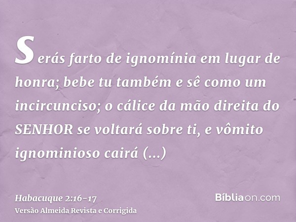 serás farto de ignomínia em lugar de honra; bebe tu também e sê como um incircunciso; o cálice da mão direita do SENHOR se voltará sobre ti, e vômito ignominios