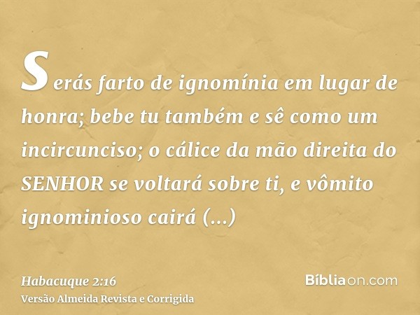 serás farto de ignomínia em lugar de honra; bebe tu também e sê como um incircunciso; o cálice da mão direita do SENHOR se voltará sobre ti, e vômito ignominios