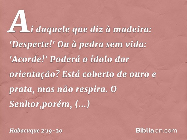 Ai daquele que diz à madeira:
'Desperte!'
Ou à pedra sem vida: 'Acorde!'
Poderá o ídolo dar orientação?
Está coberto de ouro e prata,
mas não respira. O Senhor,