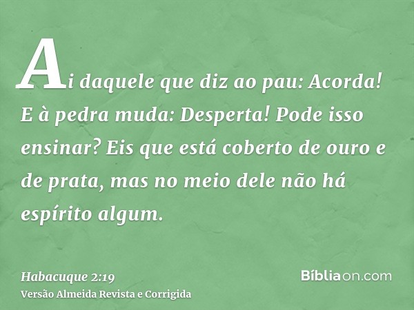 Ai daquele que diz ao pau: Acorda! E à pedra muda: Desperta! Pode isso ensinar? Eis que está coberto de ouro e de prata, mas no meio dele não há espírito algum.