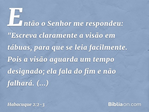 Então o Senhor me respondeu:
"Escreva claramente a visão
em tábuas,
para que se leia facilmente. Pois a visão aguarda
um tempo designado;
ela fala do fim e não