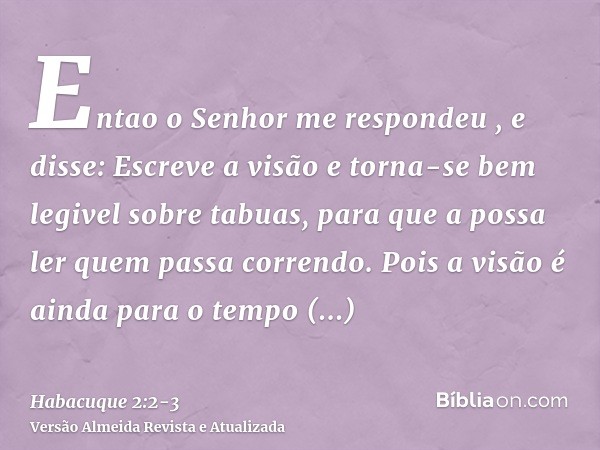 Entao o Senhor me respondeu , e disse: Escreve a visão e torna-se bem legivel sobre tabuas, para que a possa ler quem passa correndo.Pois a visão é ainda para o