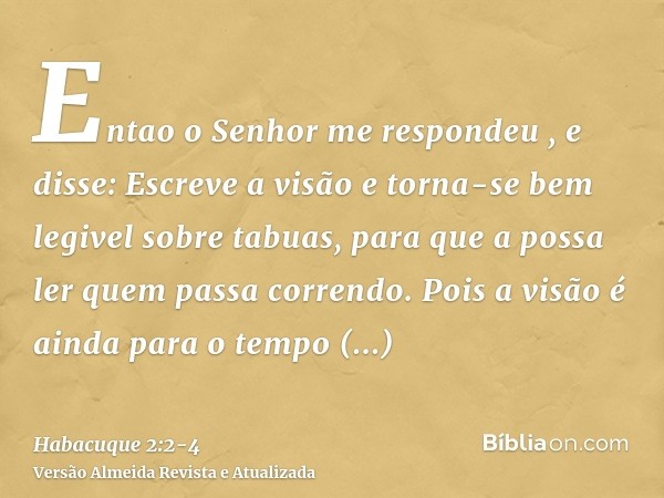 Entao o Senhor me respondeu , e disse: Escreve a visão e torna-se bem legivel sobre tabuas, para que a possa ler quem passa correndo.Pois a visão é ainda para o