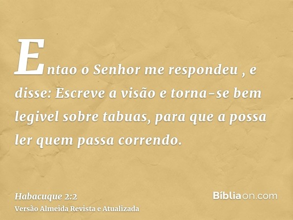 Entao o Senhor me respondeu , e disse: Escreve a visão e torna-se bem legivel sobre tabuas, para que a possa ler quem passa correndo.