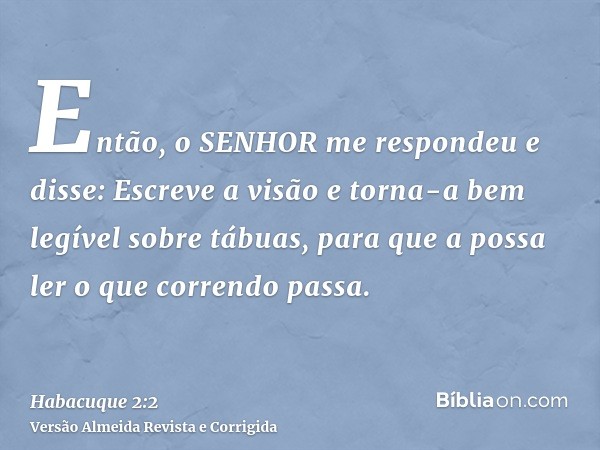 Então, o SENHOR me respondeu e disse: Escreve a visão e torna-a bem legível sobre tábuas, para que a possa ler o que correndo passa.
