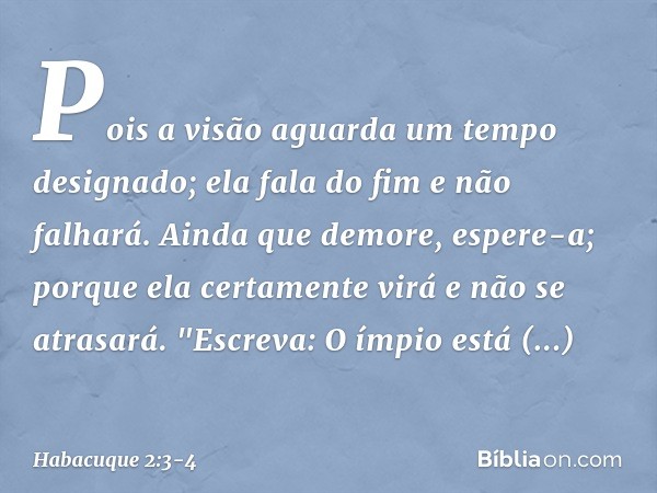 Pois a visão aguarda
um tempo designado;
ela fala do fim e não falhará.
Ainda que demore, espere-a;
porque ela certamente virá
e não se atrasará. "Escreva: O ím