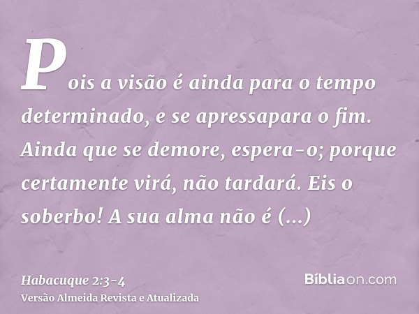 Pois a visão é ainda para o tempo determinado, e se apressapara o fim. Ainda que se demore, espera-o; porque certamente virá, não tardará.Eis o soberbo! A sua a