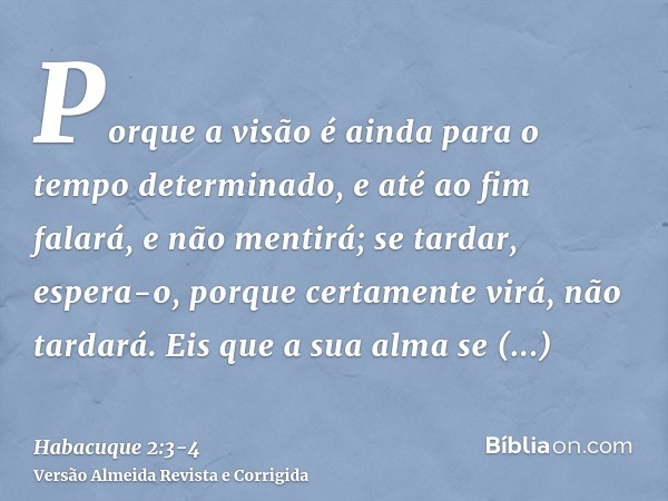 Porque a visão é ainda para o tempo determinado, e até ao fim falará, e não mentirá; se tardar, espera-o, porque certamente virá, não tardará.Eis que a sua alma