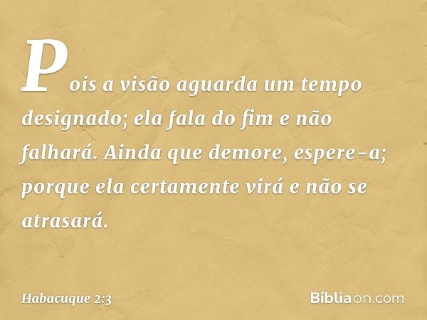 Pois a visão aguarda
um tempo designado;
ela fala do fim e não falhará.
Ainda que demore, espere-a;
porque ela certamente virá
e não se atrasará. -- Habacuque 2