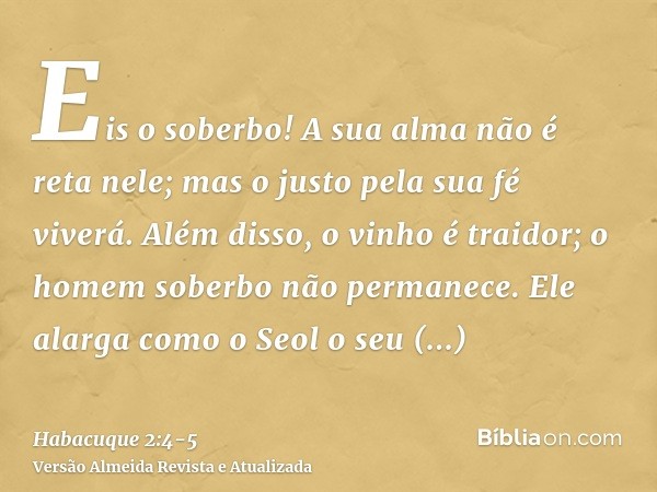 Eis o soberbo! A sua alma não é reta nele; mas o justo pela sua fé viverá.Além disso, o vinho é traidor; o homem soberbo não permanece. Ele alarga como o Seol o