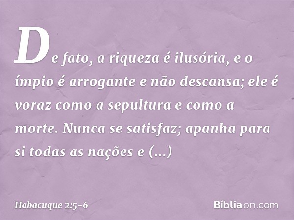 De fato, a riqueza é ilusória,
e o ímpio é arrogante e não descansa;
ele é voraz como a sepultura
e como a morte.
Nunca se satisfaz;
apanha para si todas as naç