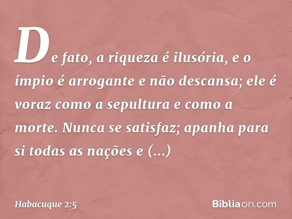 De fato, a riqueza é ilusória,
e o ímpio é arrogante e não descansa;
ele é voraz como a sepultura
e como a morte.
Nunca se satisfaz;
apanha para si todas as naç