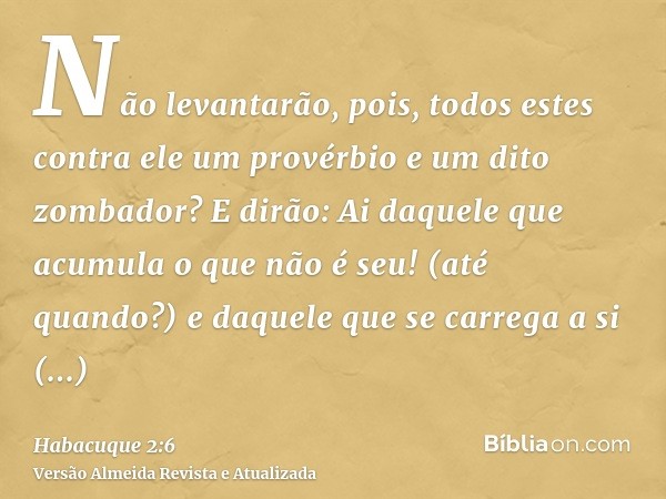 Não levantarão, pois, todos estes contra ele um provérbio e um dito zombador? E dirão: Ai daquele que acumula o que não é seu! (até quando?) e daquele que se ca