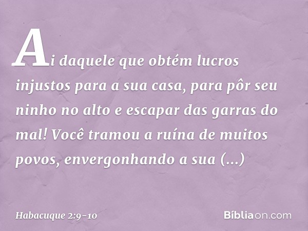 "Ai daquele que obtém lucros injustos
para a sua casa,
para pôr seu ninho no alto
e escapar das garras do mal! Você tramou a ruína de muitos povos,
envergonhand