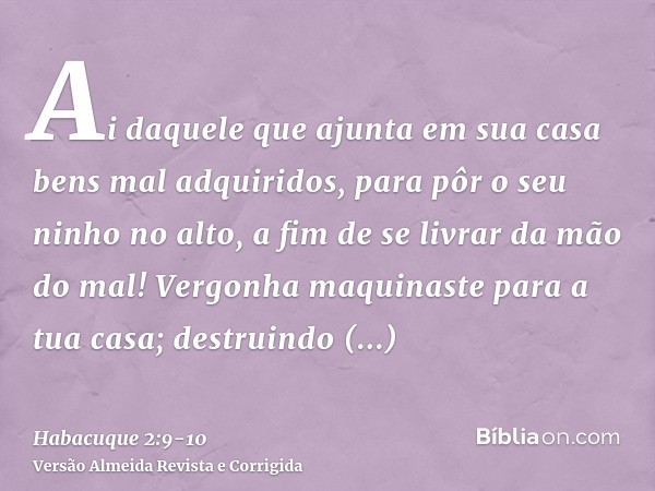 Ai daquele que ajunta em sua casa bens mal adquiridos, para pôr o seu ninho no alto, a fim de se livrar da mão do mal!Vergonha maquinaste para a tua casa; destr