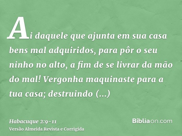 Ai daquele que ajunta em sua casa bens mal adquiridos, para pôr o seu ninho no alto, a fim de se livrar da mão do mal!Vergonha maquinaste para a tua casa; destr