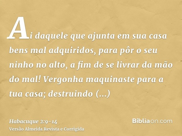 Ai daquele que ajunta em sua casa bens mal adquiridos, para pôr o seu ninho no alto, a fim de se livrar da mão do mal!Vergonha maquinaste para a tua casa; destr