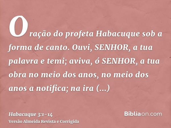 Oração do profeta Habacuque sob a forma de canto.Ouvi, SENHOR, a tua palavra e temi; aviva, ó SENHOR, a tua obra no meio dos anos, no meio dos anos a notifica;